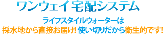 ワンウェイ宅配システム ライフスタイルウォーターは採水地から直接お届け！使い切りだから衛生的です! 